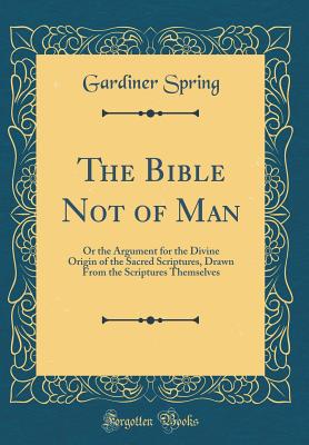 The Bible Not of Man: Or the Argument for the Divine Origin of the Sacred Scriptures, Drawn from the Scriptures Themselves (Classic Reprint) - Spring, Gardiner