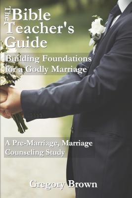 The Bible Teacher's Guide: Building Foundations for a Godly Marriage: A Pre-Marriage, Marriage Counseling Study - Brown, Gregory