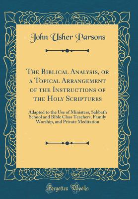 The Biblical Analysis, or a Topical Arrangement of the Instructions of the Holy Scriptures: Adapted to the Use of Ministers, Sabbath School and Bible Class Teachers, Family Worship, and Private Meditation (Classic Reprint) - Parsons, John Usher