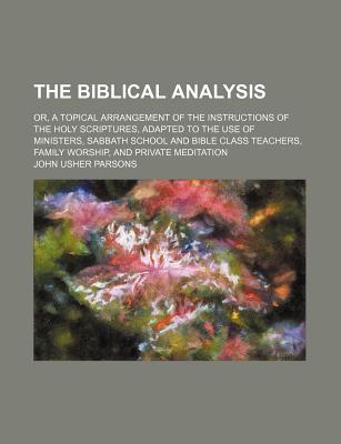 The Biblical Analysis: Or, a Topical Arrangement of the Instructions of the Holy Scriptures, Adapted to the Use of Ministers, Sabbath School and Bible Class Teachers, Family Worship, and Private Meditation - Parsons, John Usher