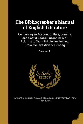 The Bibliographer's Manual of English Literature: Containing an Account of Rare, Curious, and Useful Books, Published in or Relating to Great Britain and Ireland, From the Invention of Printing; Volume 1 - Lowndes, William Thomas 1798?-1843 (Creator), and Bohn, Henry George 1796-1884