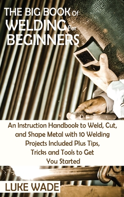 The Big Book of Welding for Beginners: An Instruction Handbook to Weld, Cut, and Shape Metal with 10 Welding Projects Included Plus Tips, Tricks and Tools to Get You Started - Wade, Luke