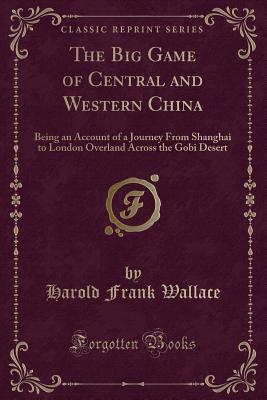 The Big Game of Central and Western China: Being an Account of a Journey from Shanghai to London Overland Across the Gobi Desert (Classic Reprint) - Wallace, Harold Frank