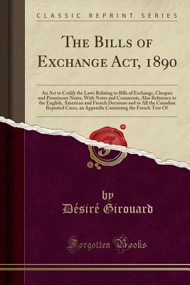 The Bills of Exchange Act, 1890: An ACT to Codify the Laws Relating to Bills of Exchange, Cheques and Promissory Notes, with Notes and Comments, Also Reference to the English, American and French Decisions and to All the Canadian Reported Cases, an Append - Girouard, Desire