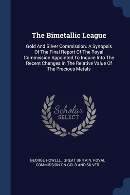 The Bimetallic League: Gold And Silver Commission. A Synopsis Of The Final Report Of The Royal Commission Appointed To Inquire Into The Recent Changes In The Relative Value Of The Precious Metals - Howell, George, and Great Britain Royal Commission on Gold (Creator)