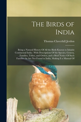 The Birds of India: Being a Natural History Of All the Birds Known to Inhabit Continental India: With Descriptions Of the Species, Genera, Families, Tribes, and Orders, and a Brief Notice Of Such Families As Are Not Found in India, Making It a Manual Of - Jerdon, Thomas Claverhill