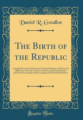 The Birth of the Republic: Compiled from the National and Colonial Histories and Historical Collections, from the American Archives and from Memoirs, and from the Journals and Proceedings of the British Parliament (Classic Reprint) - Goodloe, Daniel R