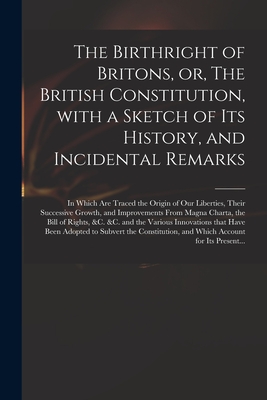 The Birthright of Britons, or, The British Constitution, With a Sketch of Its History, and Incidental Remarks: in Which Are Traced the Origin of Our Liberties, Their Successive Growth, and Improvements From Magna Charta, the Bill of Rights, &c. &c.... - Anonymous