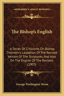 The Bishop's English: A Series of Criticisms on Bishop Thornton's Laudation of the Revised Version of the Scriptures, and Also on the English of the Revisers (1903) - Moon, George Washington