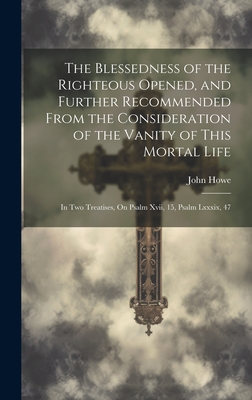 The Blessedness of the Righteous Opened, and Further Recommended From the Consideration of the Vanity of This Mortal Life: In Two Treatises, On Psalm Xvii, 15, Psalm Lxxxix, 47 - Howe, John