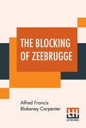 The Blocking Of Zeebrugge: With An Introduction By Admiral Earl Beatty And Appreciations By Marshal Foch, Rear-Admiral Sims And Count Visart (Burgomaster Of Bruges)