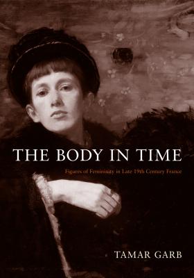 The Body in Time: Figures of Femininity in Late Nineteenth-Century France - Garb, Tamar, Professor