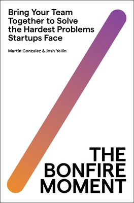 The Bonfire Moment: Bring Your Team Together to Solve the Hardest Problems Startups Face - Gonzalez, Martin, and Yellin, Joshua