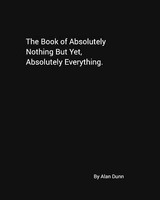 The Book of Absolutely Nothing But Yet, Absolutely Everything. - Dunn, Alan