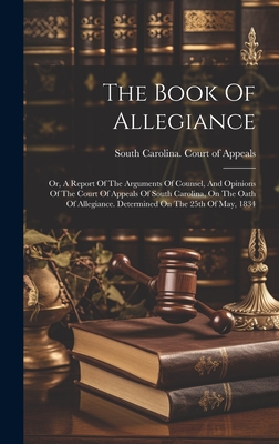 The Book Of Allegiance: Or, A Report Of The Arguments Of Counsel, And Opinions Of The Court Of Appeals Of South Carolina, On The Oath Of Allegiance. Determined On The 25th Of May, 1834 - South Carolina Court of Appeals (Creator)