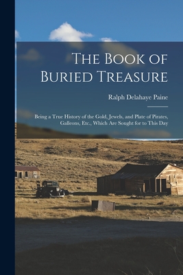 The Book of Buried Treasure: Being a True History of the Gold, Jewels, and Plate of Pirates, Galleons, Etc., Which Are Sought for to This Day - Paine, Ralph Delahaye