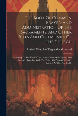 The Book Of Common Prayer, And Administration Of The Sacraments, And Other Rites And Ceremonies Of The Church: According To The Use Of The United Church Of England And Ireland: Together With The Psalter Or Psalms Of David, Pointed As They Are To Be - United Church of England and Ireland (Creator)