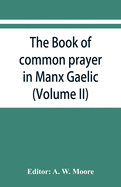 The book of common prayer in Manx Gaelic. Being translations made by Bishop Phillips in 1610, and by the Manx clergy in 1765 (Volume II)