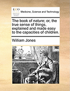 The Book of Nature; Or, the True Sense of Things, Explained and Made Easy to the Capacities of Children