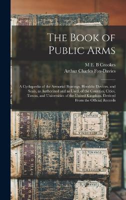 The Book of Public Arms; a Cyclopdia of the Armorial Bearings, Heraldic Devices, and Seals, as Authorized and as Used, of the Counties, Cities, Towns, and Universities of the United Kingdom. Derived From the Official Records - Fox-Davies, Arthur Charles, and Crookes, M E B