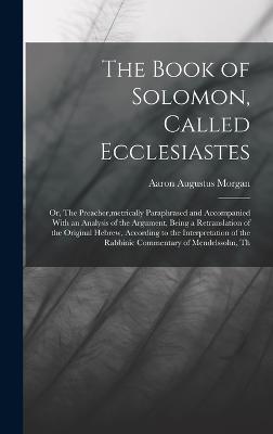 The Book of Solomon, Called Ecclesiastes; or, The Preacher, metrically Paraphrased and Accompanied With an Analysis of the Argument, Being a Retranslation of the Original Hebrew, According to the Interpretation of the Rabbinic Commentary of Mendelssohn... - Morgan, Aaron Augustus