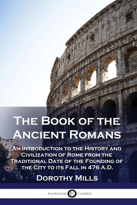 The Book of the Ancient Romans: An Introduction to the History and Civilization of Rome from the Traditional Date of the Founding of the City to its Fall in 476 A.D. - Mills, Dorothy