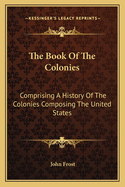 The Book Of The Colonies: Comprising A History Of The Colonies Composing The United States