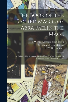 The Book of the Sacred Magic of Abra-Melin the Mage: as Delivered by Abraham the Jew Unto His Son Lamech: a Grimoire of the Fifteenth Century - Abraham Ben Simeon, Of Worms 15th Cent (Creator), and Mathers, S L MacGregor (Samuel LIDD (Creator), and De Laurence, L W...