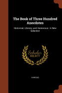 The Book of Three Hundred Anecdotes: Historical, Literary, and Humorous-A New Selection