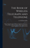 The Book of Wireless Telegraph and Telephone: Being a Clear Description of Wireless Telgraph and Telephone Sets and How to Make and Operate Them, Together With a Simple Explanation of How Wireless Works
