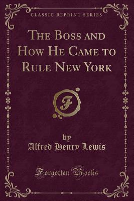 The Boss and How He Came to Rule New York (Classic Reprint) - Lewis, Alfred Henry