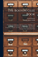 The Boston Glee Book: Consisting of an Extensive Collection of Glees, Madrigals, and Rounds; Selected from the Works of the Most Admired Composers; Together with Many New Pieces from the German, Arranged Expressly for This Work (Classic Reprint)