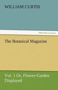 The Botanical Magazine, Vol. 1 Or, Flower-Garden Displayed