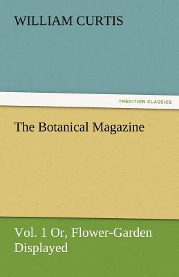 The Botanical Magazine, Vol. 1 Or, Flower-Garden Displayed - Curtis, William, Dr., PH.D.