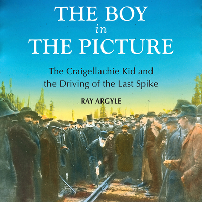 The Boy in the Picture: The Craigellachie Kid and the Driving of the Last Spike - Argyle, Ray