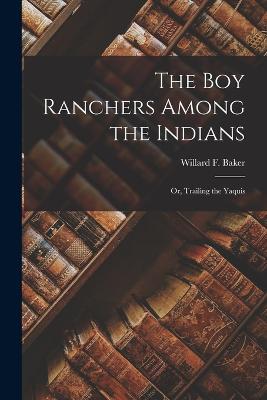 The Boy Ranchers Among the Indians: Or, Trailing the Yaquis - Baker, Willard F