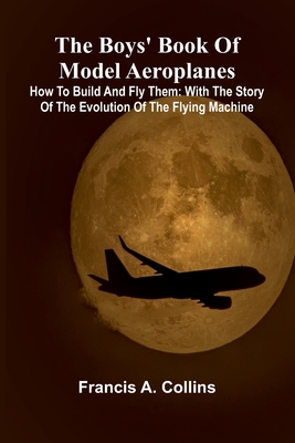 The Boys' Book Of Model Aeroplanes; How To Build And Fly Them: With The Story Of The Evolution Of The Flying Machine - Collins, Francis A