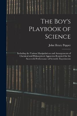 The Boy's Playbook of Science: Including the Various Manipulations and Arrangements of Chemical and Philosophical Apparatus Required for the Successful Performance of Scientific Experiments - Pepper, John Henry