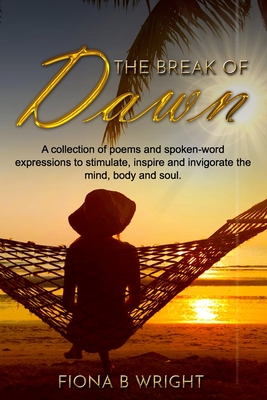 The Break of Dawn: A collection of poems and spoken-word expressions to stimulate, inspire and invigorate the mind, body and soul. - Wright, Fiona B