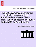 The British American Navigator: ... Originally Composed by J. Purdy, and Completed, from a Great Variety of Documents, Public and Private by A. G. Findlay. Second Edition