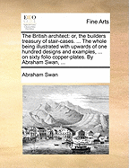 The British Architect: Or, the Builders Treasury of Stair-Cases. ... the Whole Being Illustrated with Upwards of One Hundred Designs and Examples, ... on Sixty Folio Copper-Plates. by Abraham Swan, ...