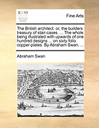 The British Architect: Or, the Builders Treasury of Stair-Cases. ... the Whole Being Illustrated with Upwards of One Hundred Designs ... on Sixty Folio Copper-Plates. by Abraham Swan, ...