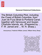 The British Columbia Pilot, Including the Coast of British Columbia, from Juan de Fuca Strait to Portland Canal, Together with Vancouver and Queen Charlotte Islands, Etc. (Prepared by ... F. W. Jarrad and ... W. H. Sharp.).