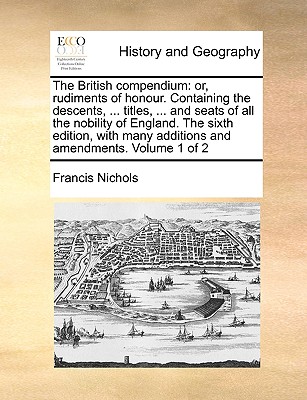 The British compendium: or, rudiments of honour. Containing the descents, ... titles, ... and seats of all the nobility of England. The sixth edition, with many additions and amendments. Volume 1 of 2 - Nichols, Francis