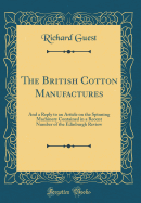 The British Cotton Manufactures: And a Reply to an Article on the Spinning Machinery Contained in a Recent Number of the Edinburgh Review (Classic Reprint)