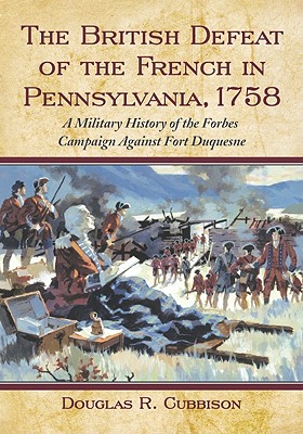 The British Defeat of the French in Pennsylvania, 1758: A Military History of the Forbes Campaign Against Fort Duquesne - Cubbison, Douglas R