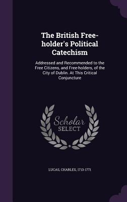 The British Free-holder's Political Catechism: Addressed and Recommended to the Free Citizens, and Free-holders, of the City of Dublin. At This Critical Conjuncture - Lucas, Charles