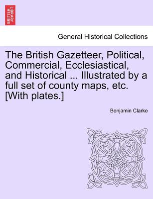 The British Gazetteer, Political, Commercial, Ecclesiastical, and Historical ... Illustrated by a full set of county maps, etc. [With plates.] - Clarke, Benjamin, PH.D