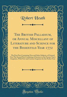 The British Palladium, or Annual Miscellany of Literature and Science for the Bissextile-Year 1772: The First Part Containing New and Select Subjects, of General Use; The Second Part Consisting of Answers to the Former Year's Enquiries, with New and Curio - Heath, Robert, Dr.