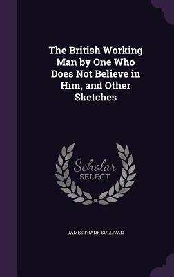 The British Working Man by One Who Does Not Believe in Him, and Other Sketches - Sullivan, James Frank